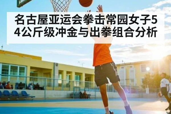名古屋亚运会拳击常园女子54公斤级冲金与出拳组合分析
