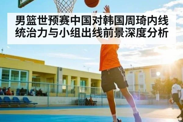 男篮世预赛中国对韩国周琦内线统治力与小组出线前景深度分析
