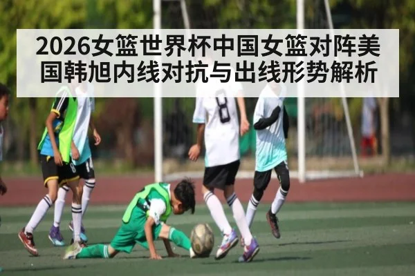 2026女篮世界杯中国女篮对阵美国韩旭内线对抗与出线形势解析