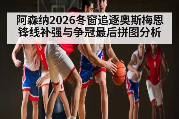 阿森纳2026冬窗追逐奥斯梅恩锋线补强与争冠最后拼图分析